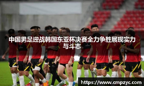 中国男足迎战韩国东亚杯决赛全力争胜展现实力与斗志