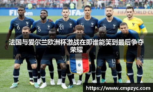 法国与爱尔兰欧洲杯激战在即谁能笑到最后争夺荣耀