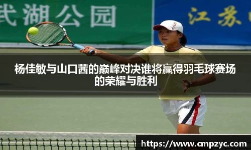 杨佳敏与山口茜的巅峰对决谁将赢得羽毛球赛场的荣耀与胜利