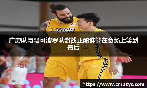 广厦队与马可波罗队激战正酣谁能在赛场上笑到最后